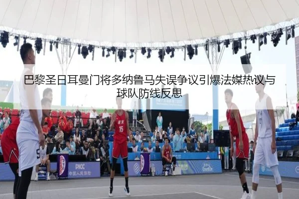 巴黎圣日耳曼门将多纳鲁马失误争议引爆法媒热议与球队防线反思（kaiyun）