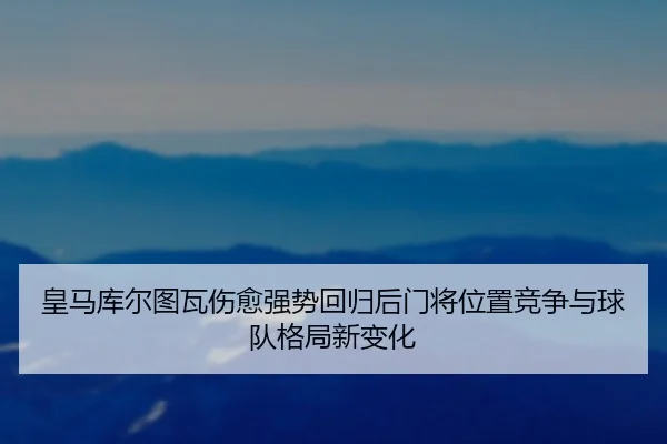 皇马库尔图瓦伤愈强势回归后门将位置竞争与球队格局新变化（kaiyun）