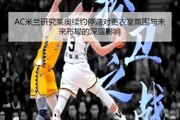 AC米兰研究莱奥续约停滞对更衣室氛围与未来布局的深层影响（kaiyun）