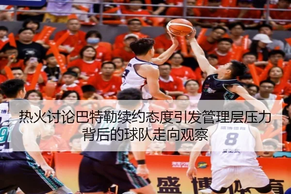 热火讨论巴特勒续约态度引发管理层压力背后的球队走向观察（kaiyun）
