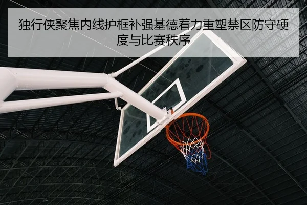 独行侠聚焦内线护框补强基德着力重塑禁区防守硬度与比赛秩序（kaiyun）